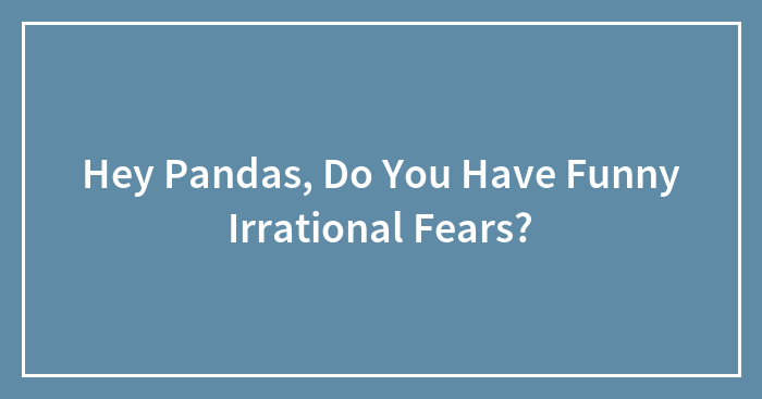 Hey Pandas, Do You Have Funny Irrational Fears? (Closed)
