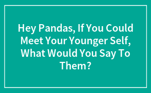 Hey Pandas, If You Could Meet Your Younger Self, What Would You Say To Them?