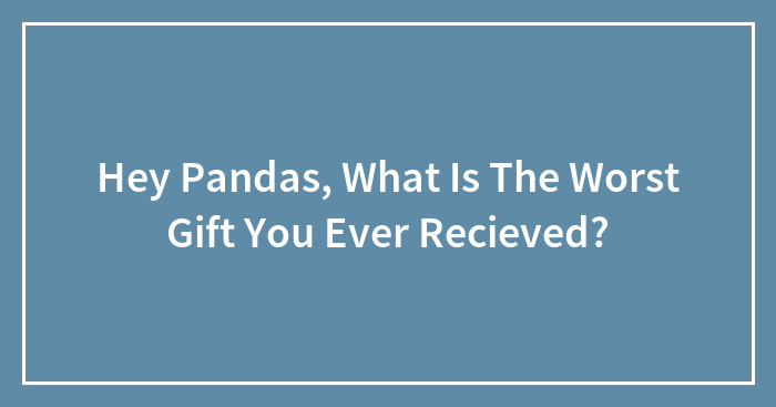 Hey Pandas, What Is The Worst Gift You Ever Recieved?