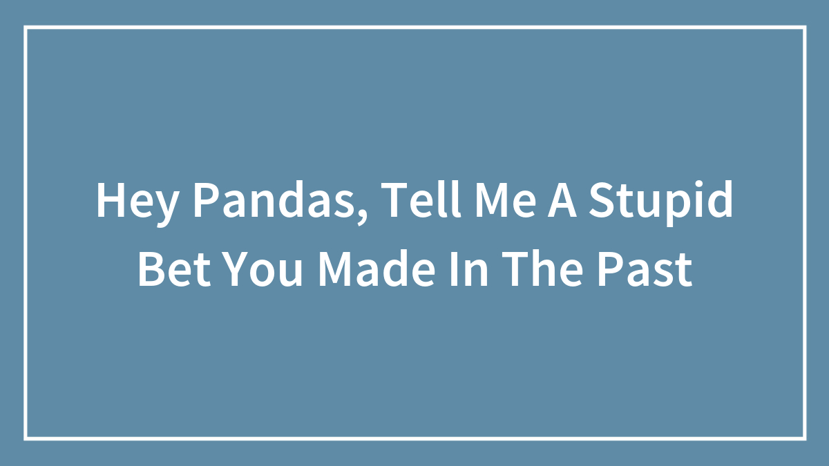 Hey Pandas, Tell Me A Stupid Bet You Made In The Past (Closed)