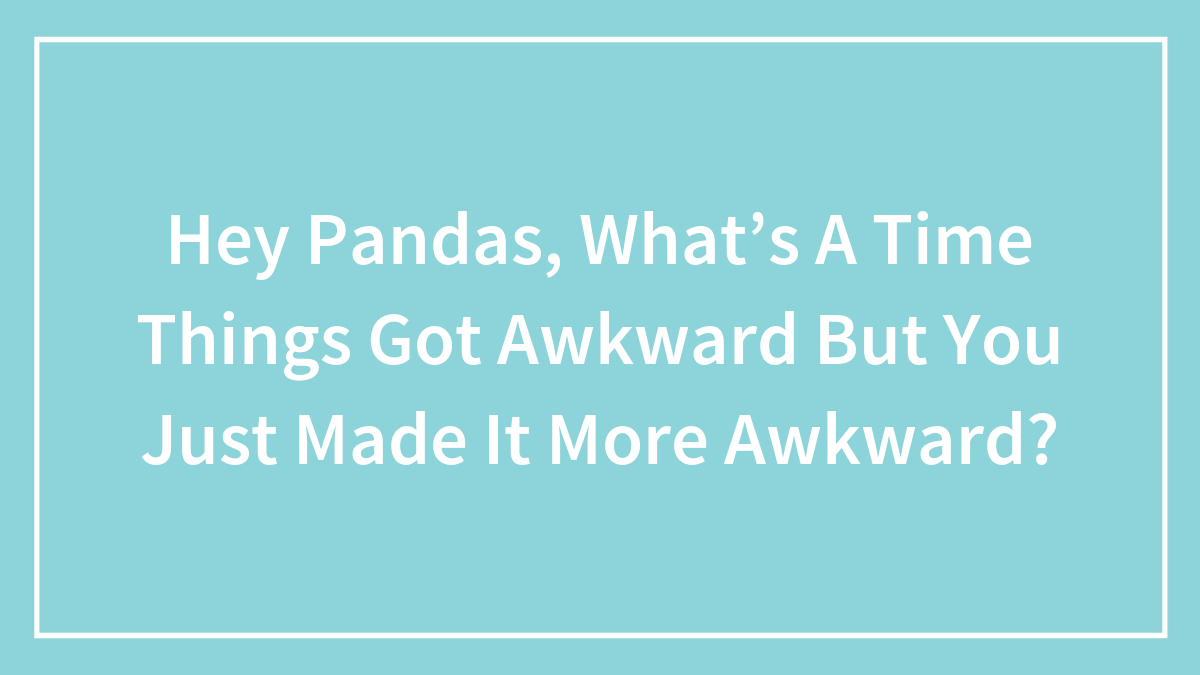 Hey Pandas, What’s A Time Things Got Awkward But You Just Made It More Awkward?