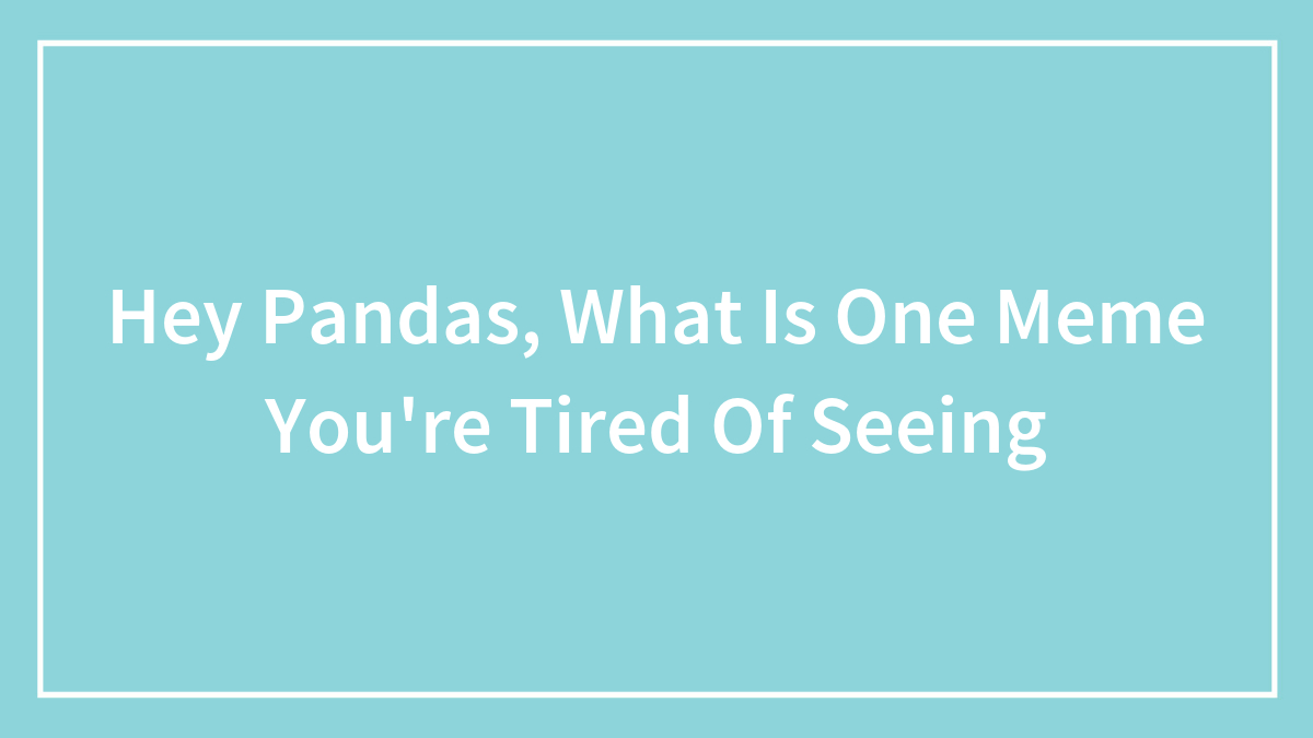 Hey Pandas, What Is One Meme You’re Tired Of Seeing