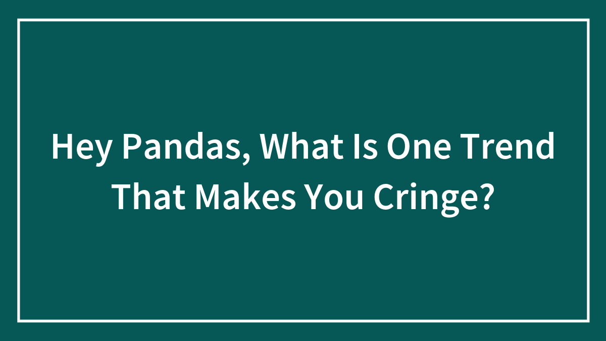 Hey Pandas, What Is One Trend That Makes You Cringe?