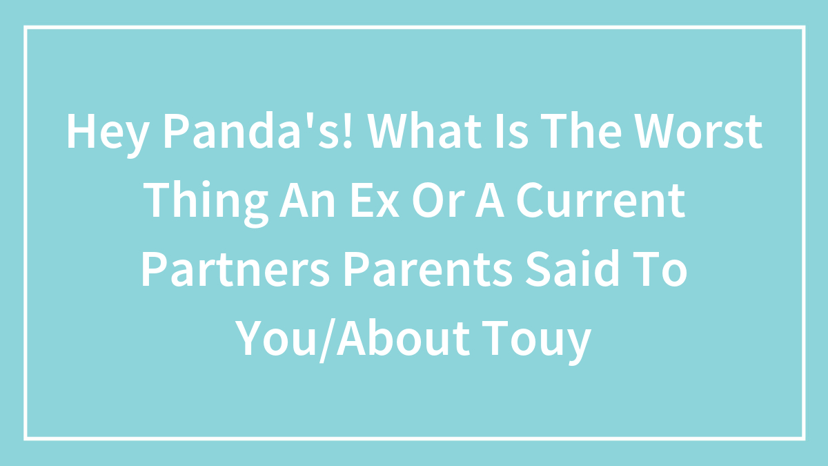 Hey Panda’s! What Is The Worst Thing An Ex Or A Current Partners Parents Said To You/About Touy