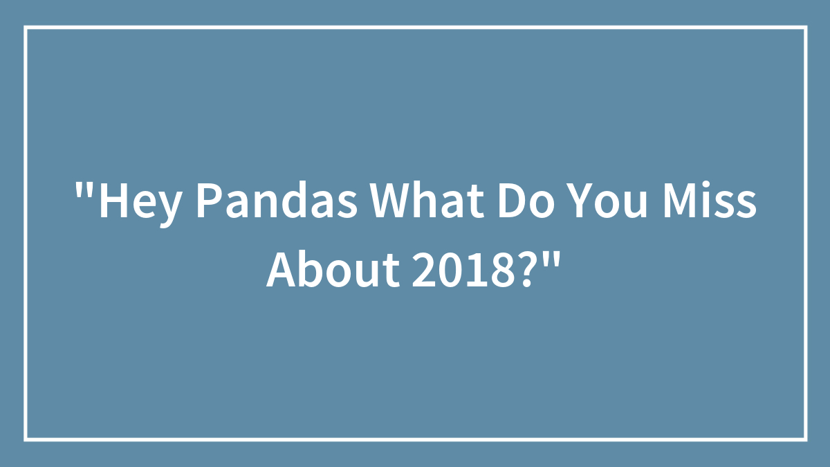 “Hey Pandas What Do You Miss About 2018?”