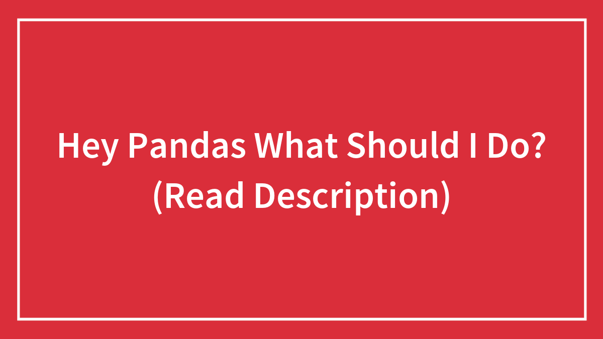 Hey Pandas What Should I Do? (Read Description)