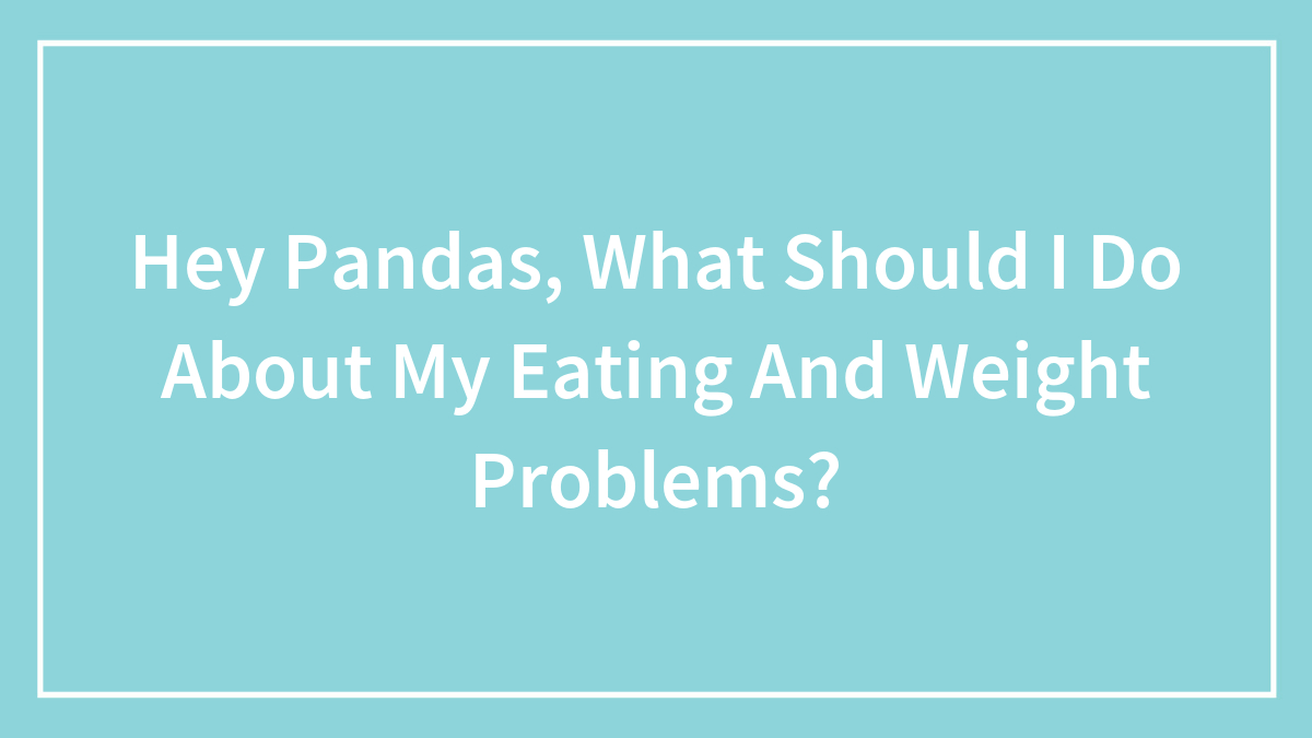 Hey Pandas, What Should I Do About My Eating And Weight Problems? (Closed)