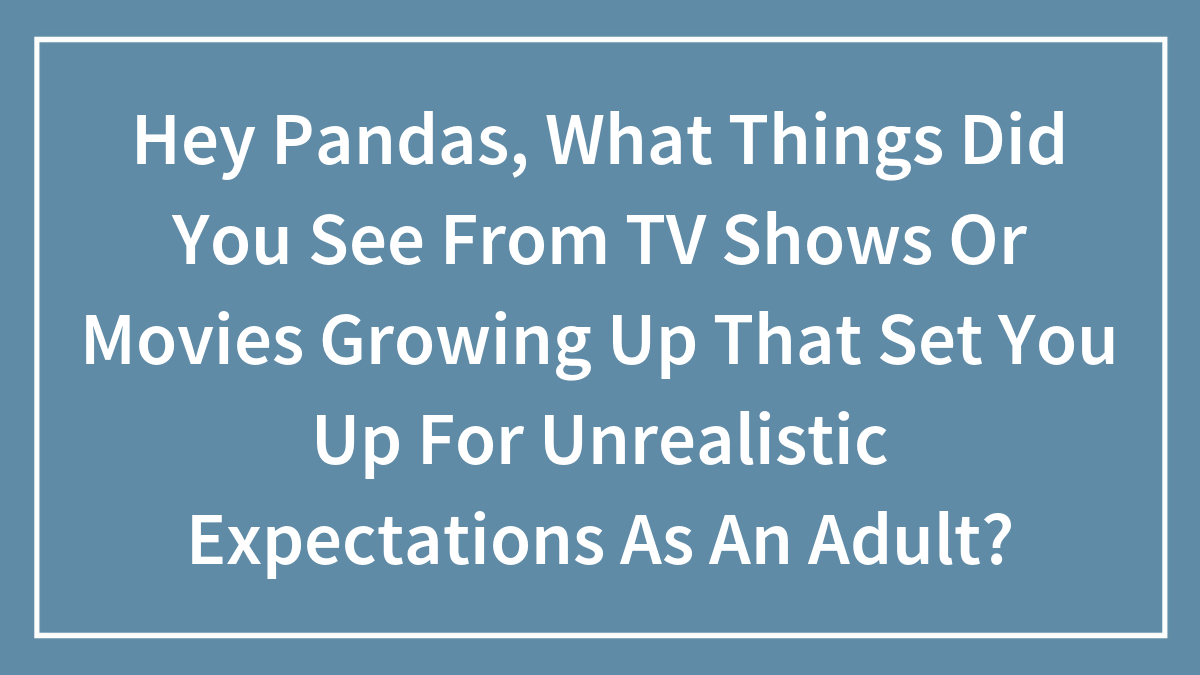 Hey Pandas, What Things Did You See From TV Shows Or Movies Growing Up That Set You Up For Unrealistic Expectations As An Adult?