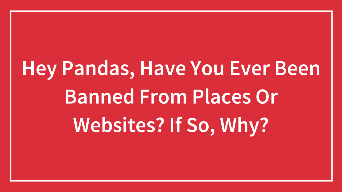 Hey Pandas, Have You Ever Been Banned From Places Or Websites? If So, Why?