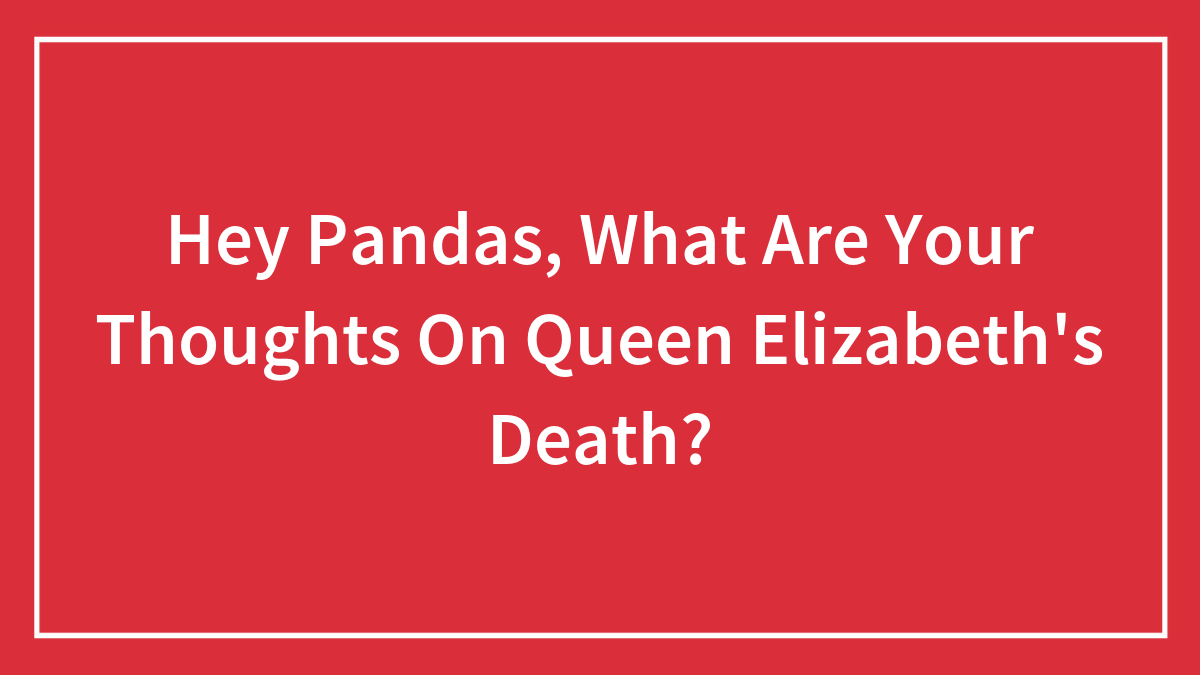 Hey Pandas, What Are Your Thoughts On Queen Elizabeth’s Death? (Closed)