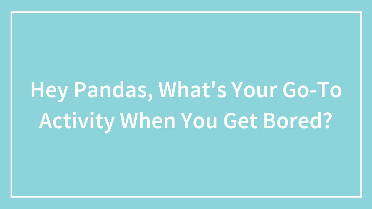 Hey Pandas, What’s Your Go-To Activity When You Get Bored? (Closed)