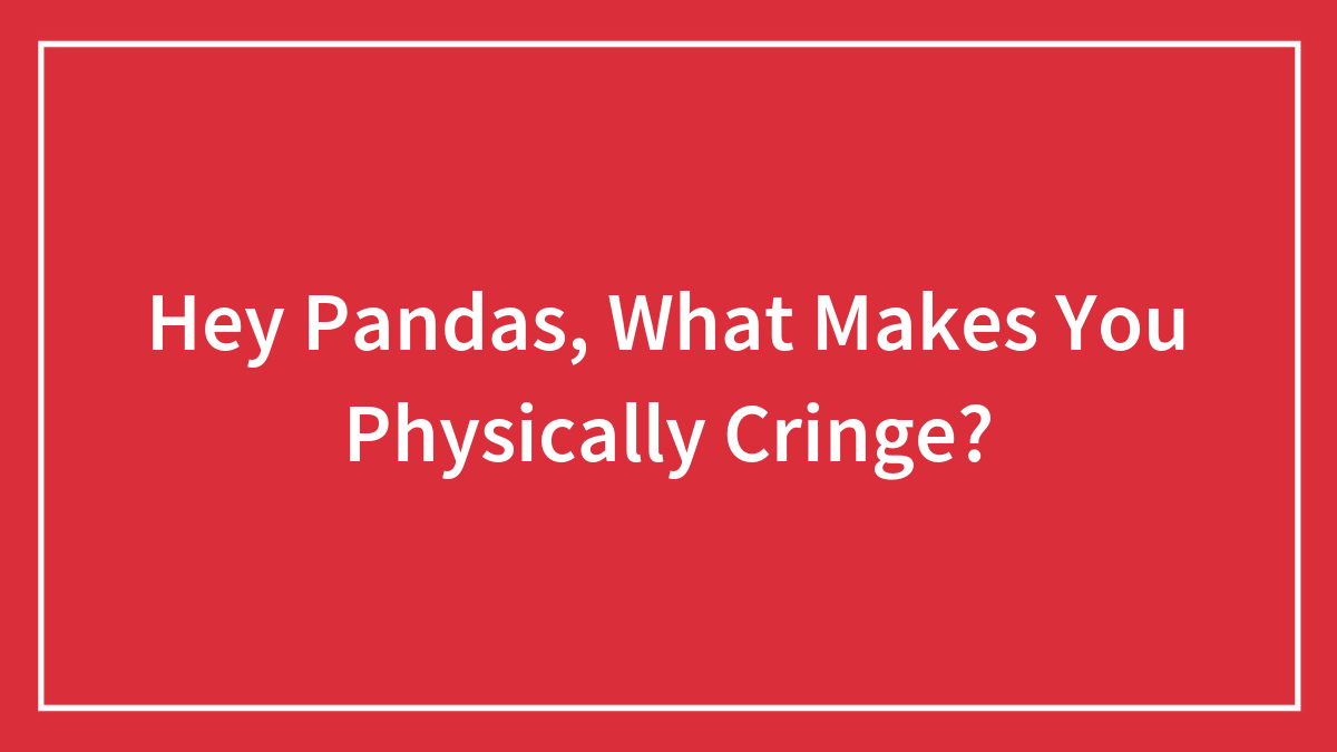 Hey Pandas, What Makes You Physically Cringe? (Closed)