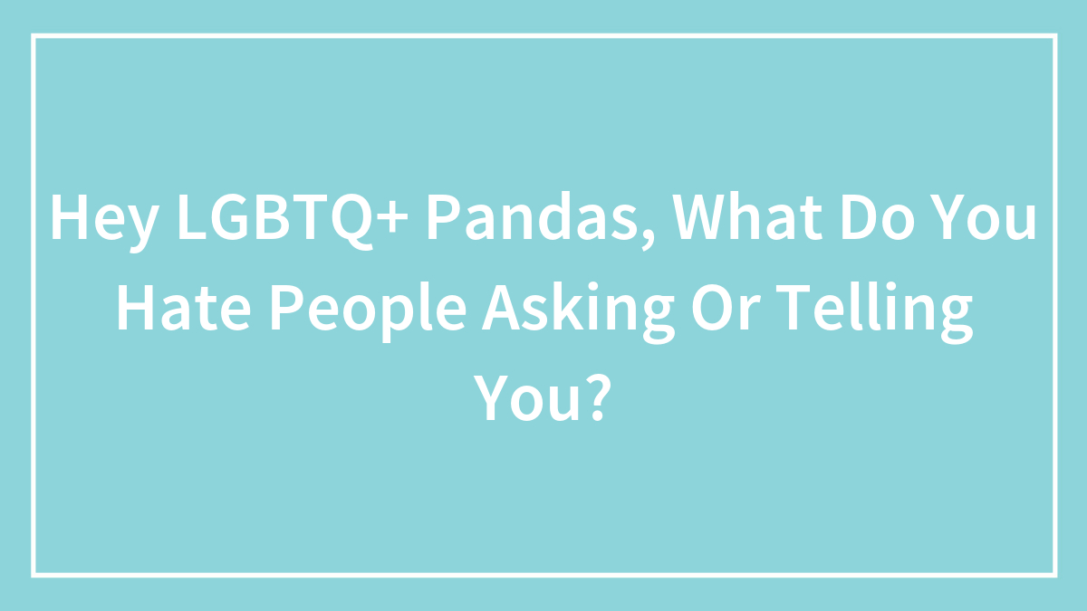 Hey LGBTQ+ Pandas, What Do You Hate People Asking Or Telling You? (Closed)