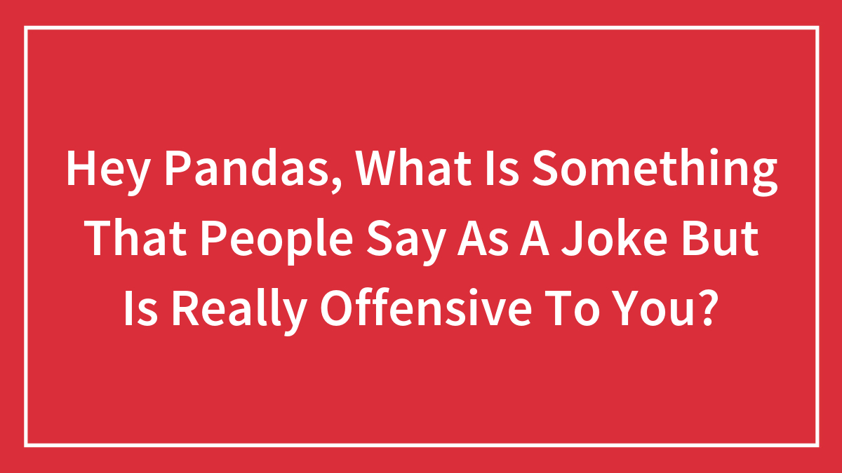 Hey Pandas, What Is Something That People Say As A Joke But Is Really Offensive To You? (Closed)