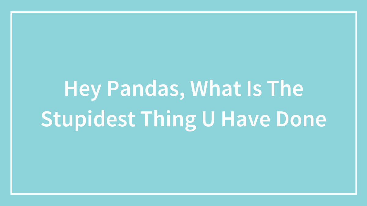 Hey Pandas, What Is The Stupidest Thing U Have Done