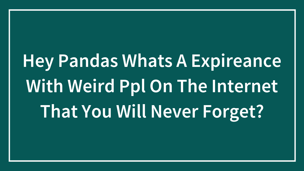 Hey Pandas Whats A Expireance With Weird Ppl On The Internet That You Will Never Forget?
