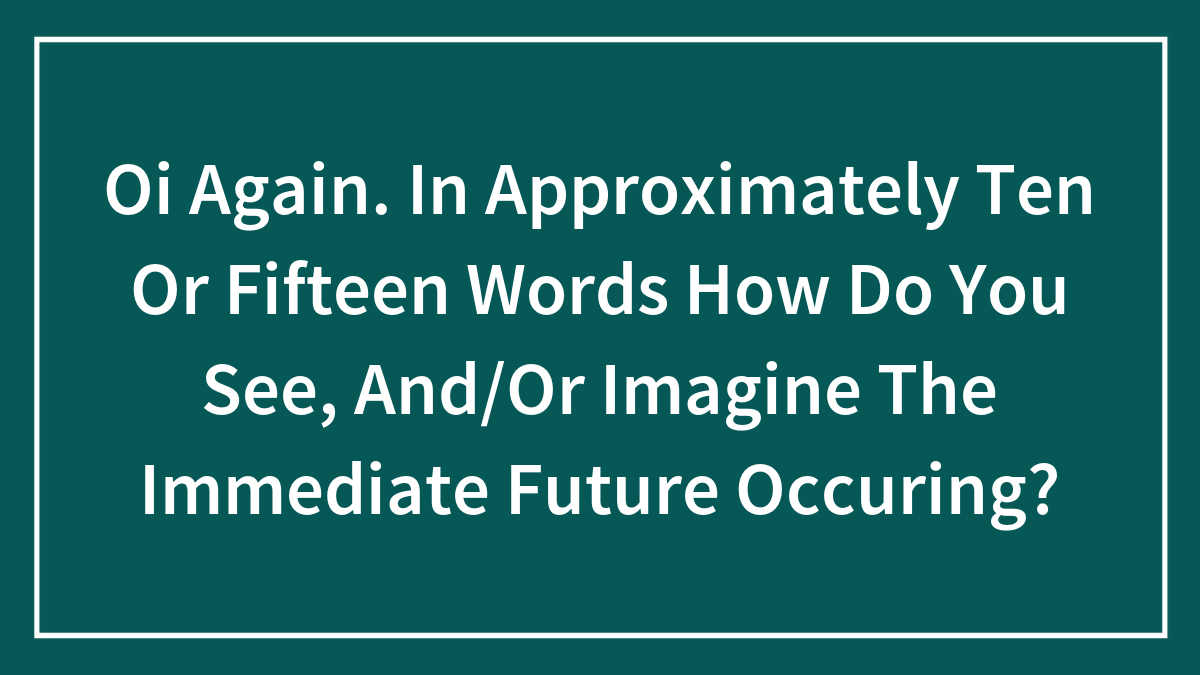 Oi Again. In Approximately Ten Or Fifteen Words How Do You See, And/Or Imagine The Immediate Future Occuring?