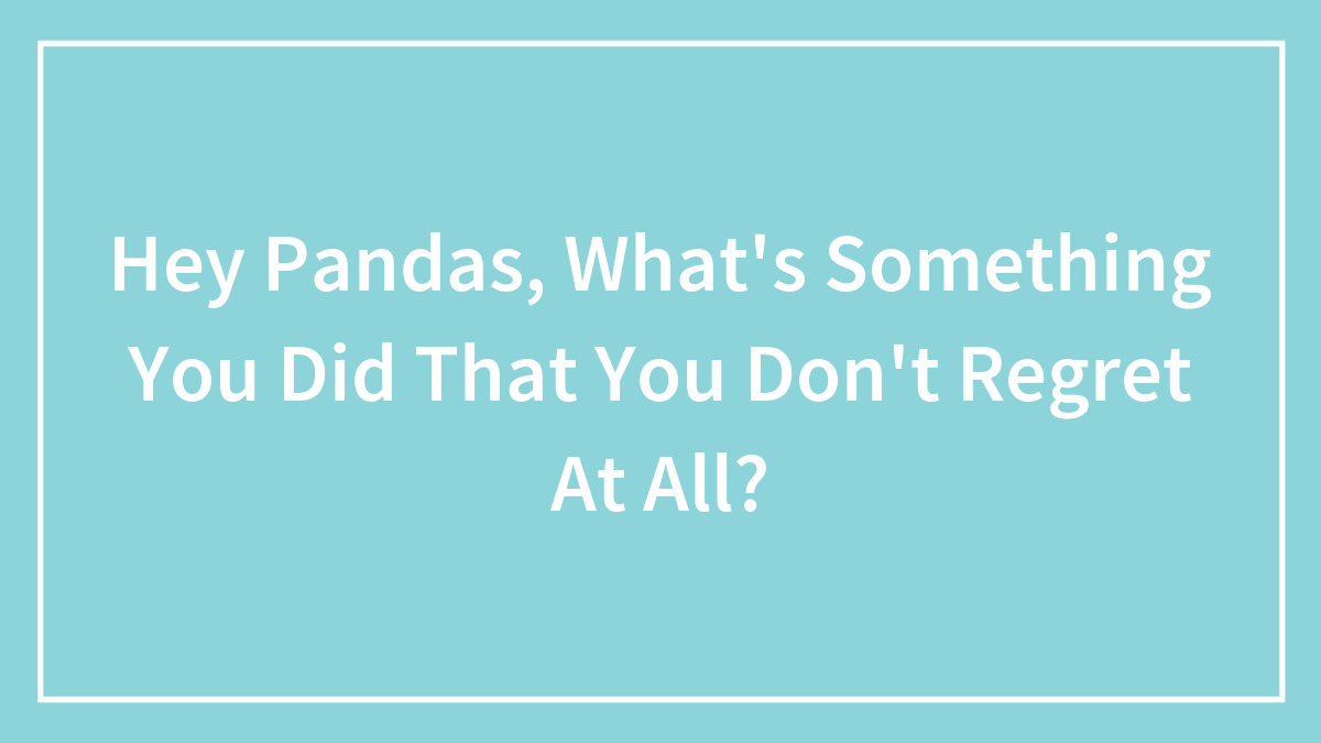 Hey Pandas, What’s Something You Did That You Don’t Regret At All?