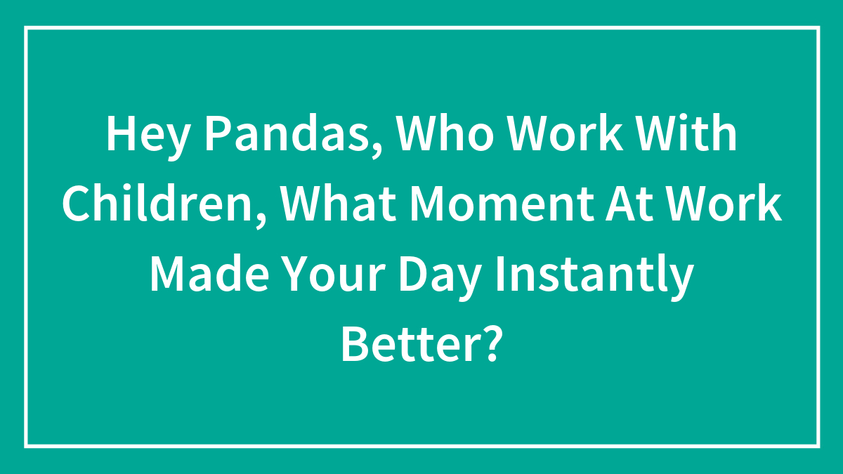 Hey Pandas, Who Work With Children, What Moment At Work Made Your Day Instantly Better? (Closed)