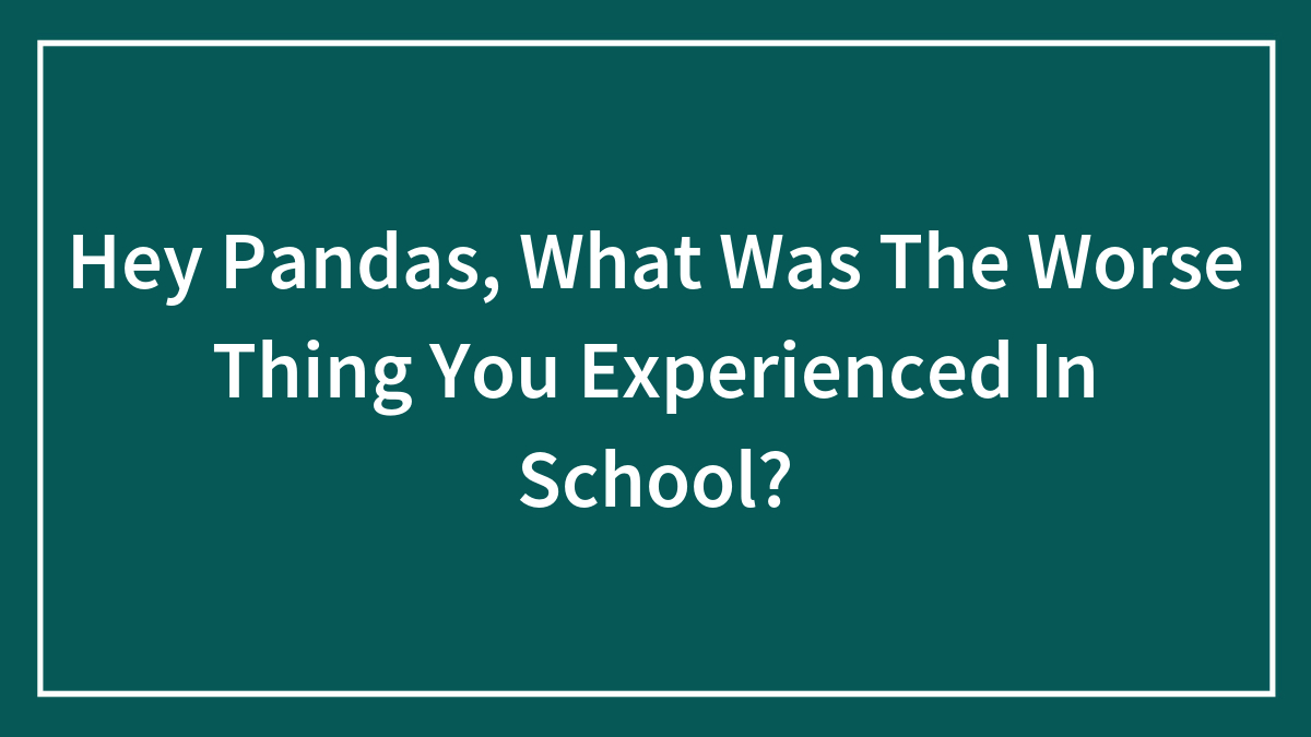 Hey Pandas, What Was The Worse Thing You Experienced In School?