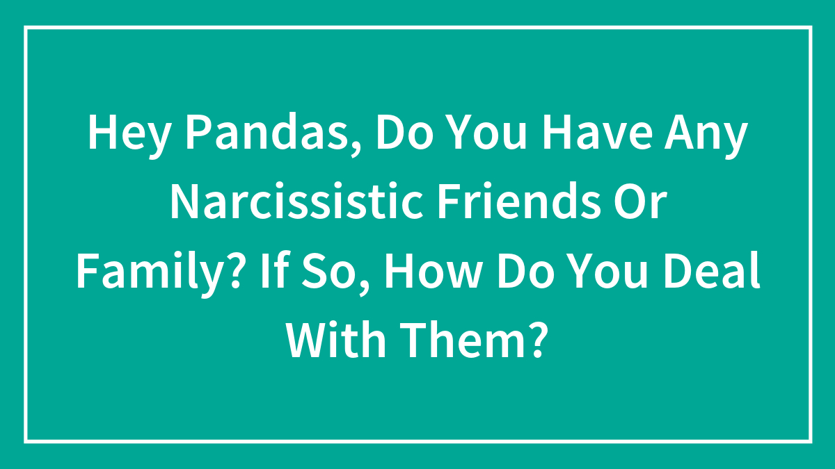 Hey Pandas, Do You Have Any Narcissistic Friends Or Family? If So, How Do You Deal With Them? (Closed)