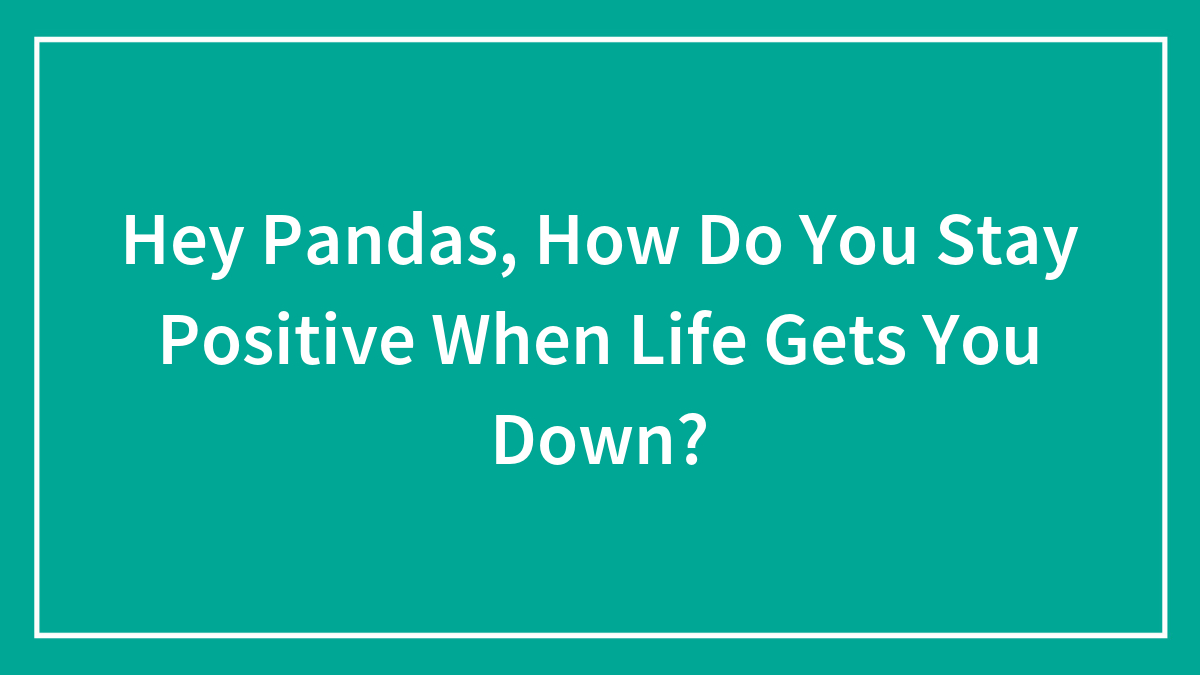 Hey Pandas, How Do You Stay Positive When Life Gets You Down? (Closed)