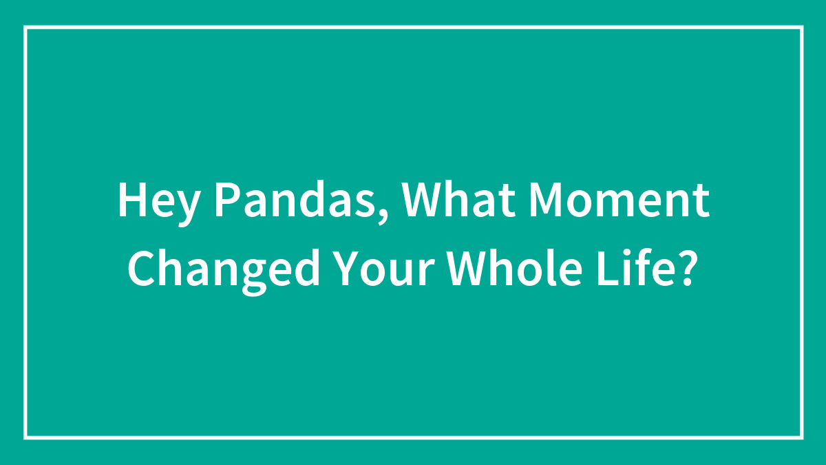 Hey Pandas, What Moment Changed Your Whole Life?