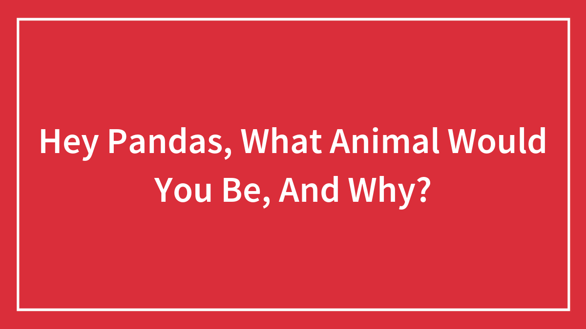 Hey Pandas, What Animal Would You Be, And Why?