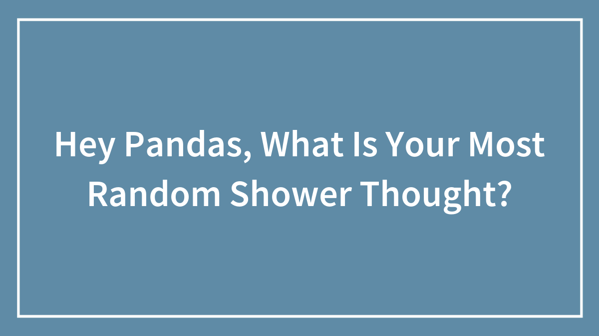 Hey Pandas, What Is Your Most Random Shower Thought?