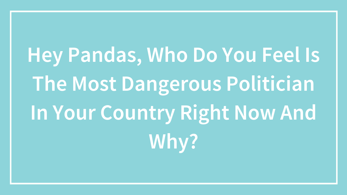 Hey Pandas, Who Do You Feel Is The Most Dangerous Politician In Your Country Right Now And Why? (Closed)