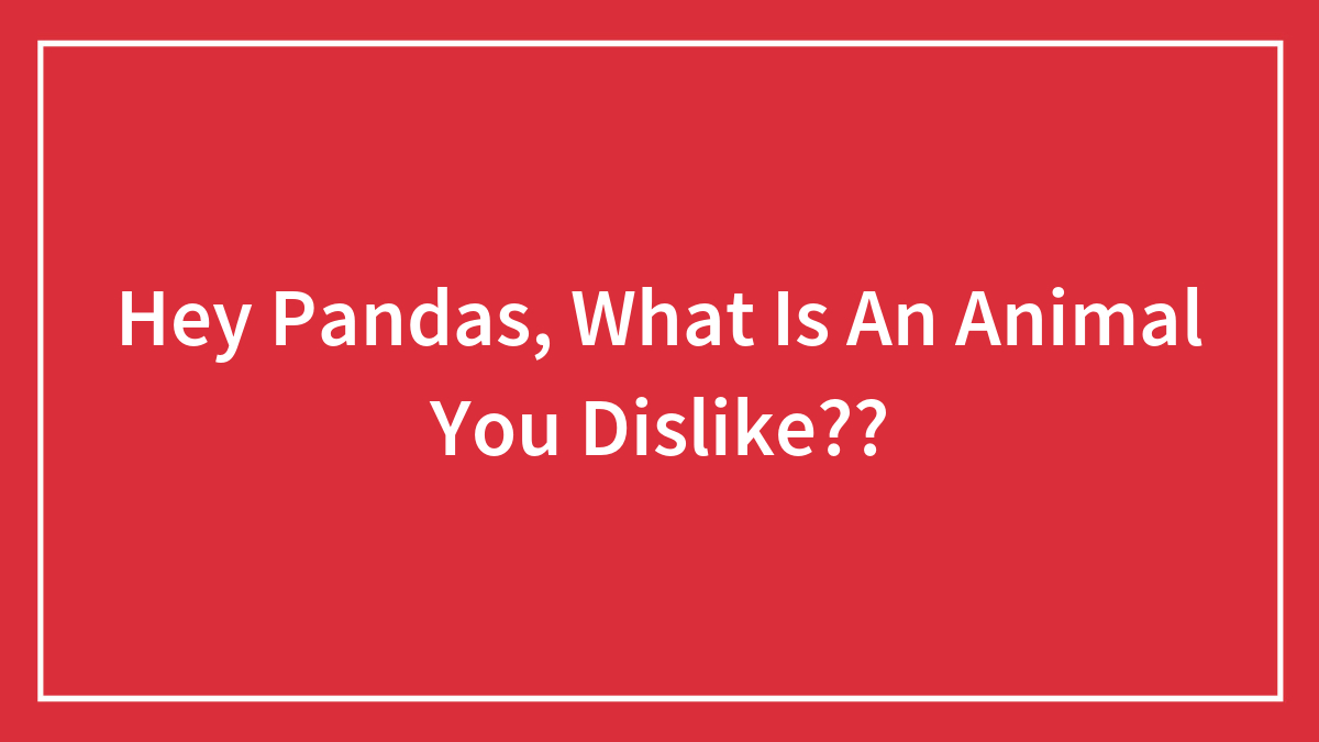 Hey Pandas, What Is An Animal You Dislike??