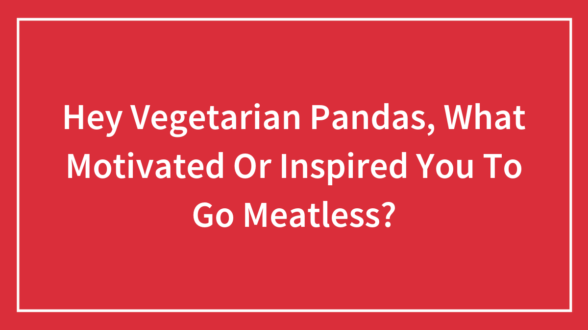 Hey Vegetarian Pandas, What Motivated Or Inspired You To Go Meatless?
