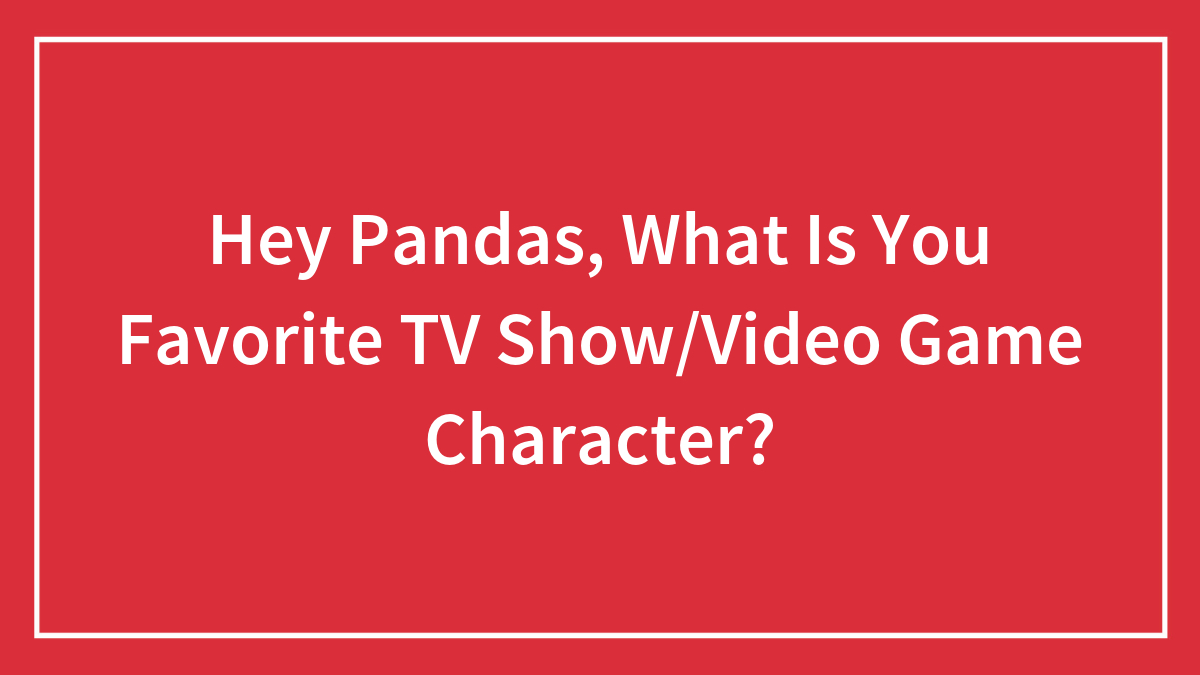Hey Pandas, What Is You Favorite TV Show/Video Game Character?