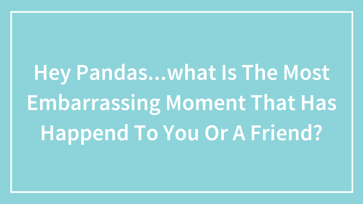 Hey Pandas…what Is The Most Embarrassing Moment That Has Happend To You Or A Friend?