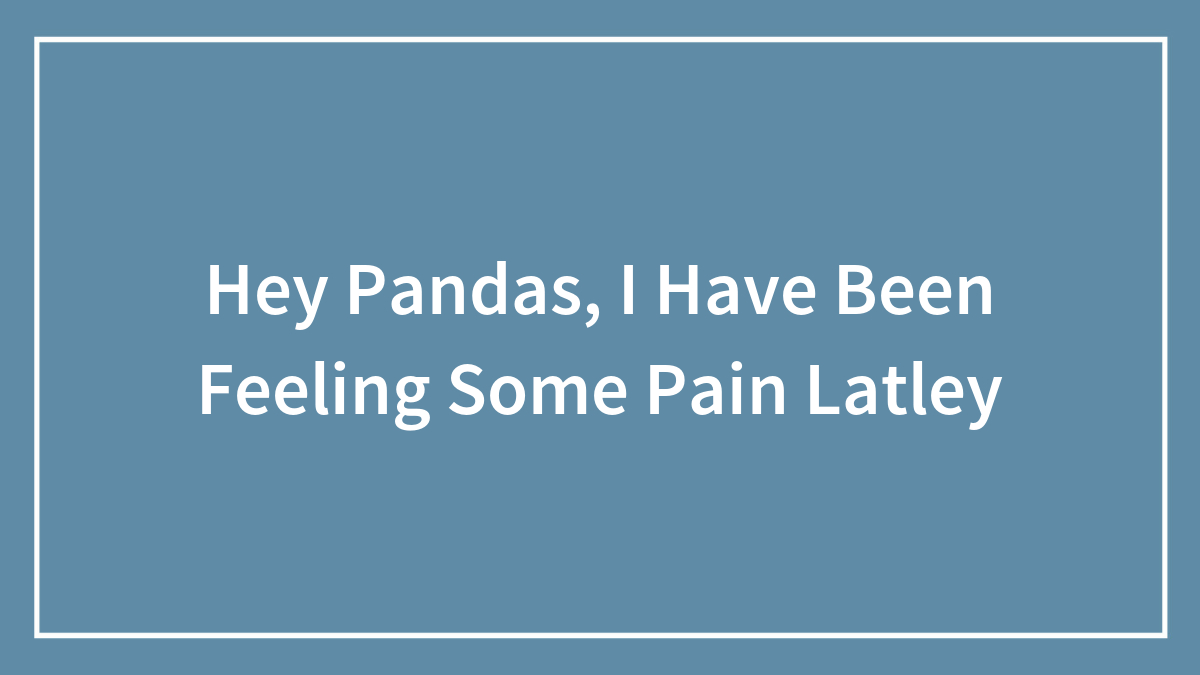 Hey Pandas, I Have Been Feeling Some Pain Latley