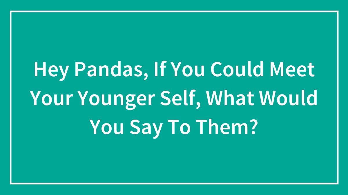 Hey Pandas, If You Could Meet Your Younger Self, What Would You Say To Them? (Closed)