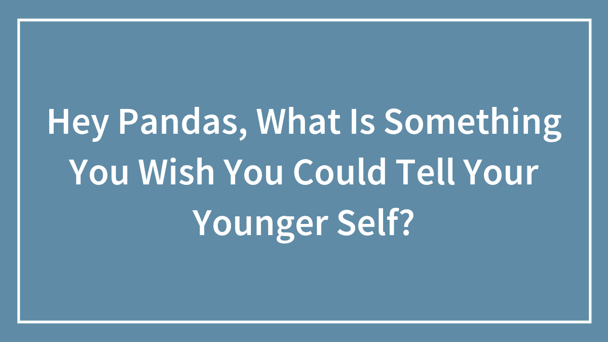 Hey Pandas, What Is Something You Wish You Could Tell Your Younger Self?