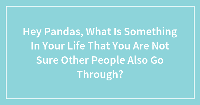 Hey Pandas, What Is Something In Your Life That You Are Not Sure Other People Also Go Through? (Closed)