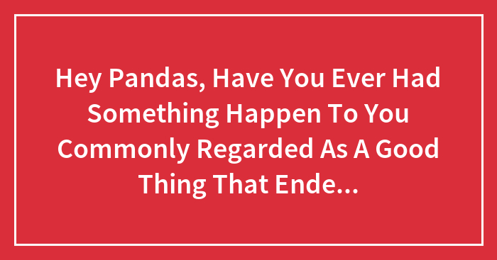 Hey Pandas, Have You Ever Had Something Happen To You Commonly Regarded As A Good Thing That Ended Up Causing You Problems? (Closed)