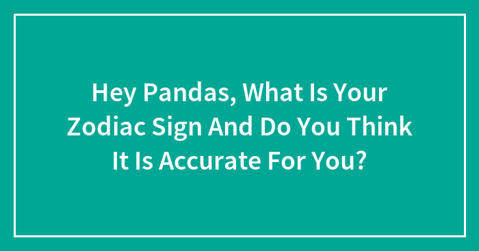 Hey Pandas, What Is Your Zodiac Sign And Do You Think It Is Accurate For You? (Closed)