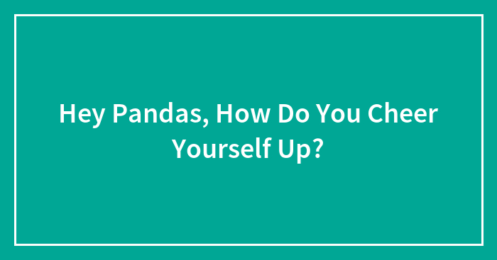 Hey Pandas, How Do You Cheer Yourself Up? (Closed)
