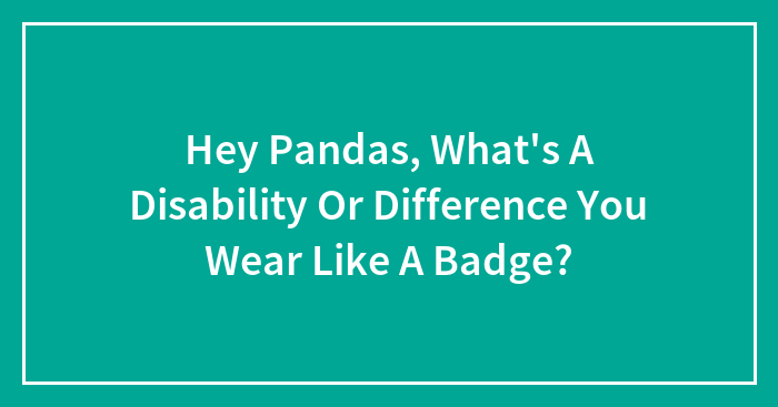 Hey Pandas, What’s A Disability Or Difference You Wear Like A Badge? (Closed)