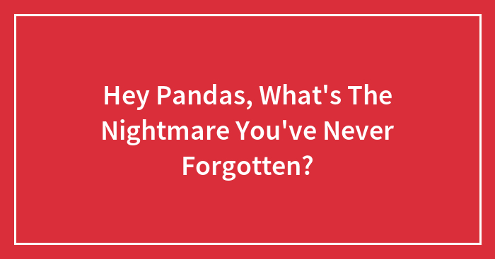 Hey Pandas, What’s The Nightmare You’ve Never Forgotten? (Closed)