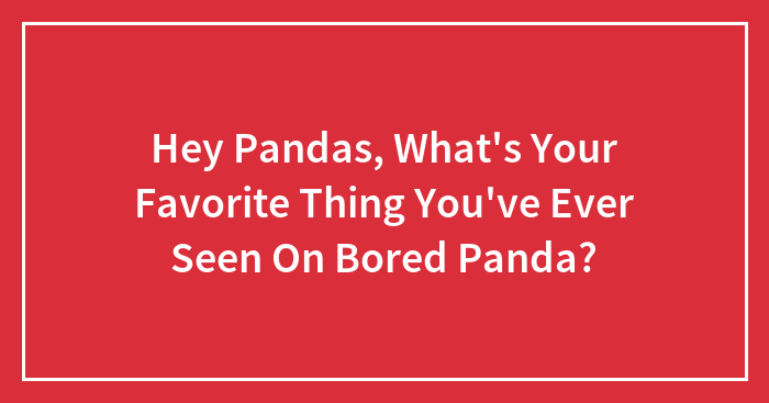 Hey Pandas, What’s Your Favorite Thing You’ve Ever Seen On Bored Panda? (Closed)
