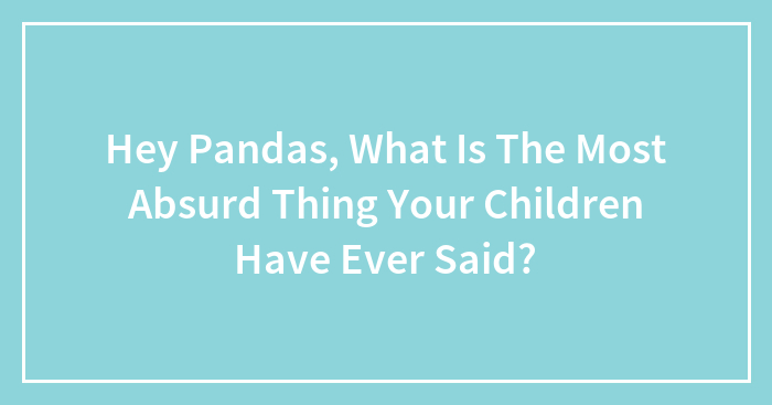 Hey Pandas, What Is The Most Absurd Thing Your Children Have Ever Said? (Closed)
