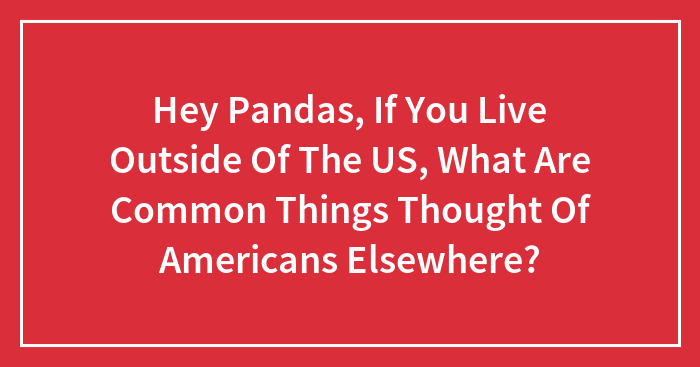 Hey Pandas, If You Live Outside Of The US, What Are Common Things Thought Of Americans Elsewhere? (Closed)