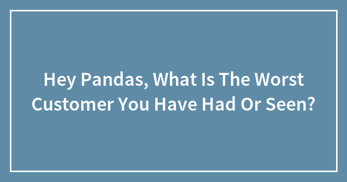 Hey Pandas, What Is The Worst Customer You Have Had Or Seen? (Closed)