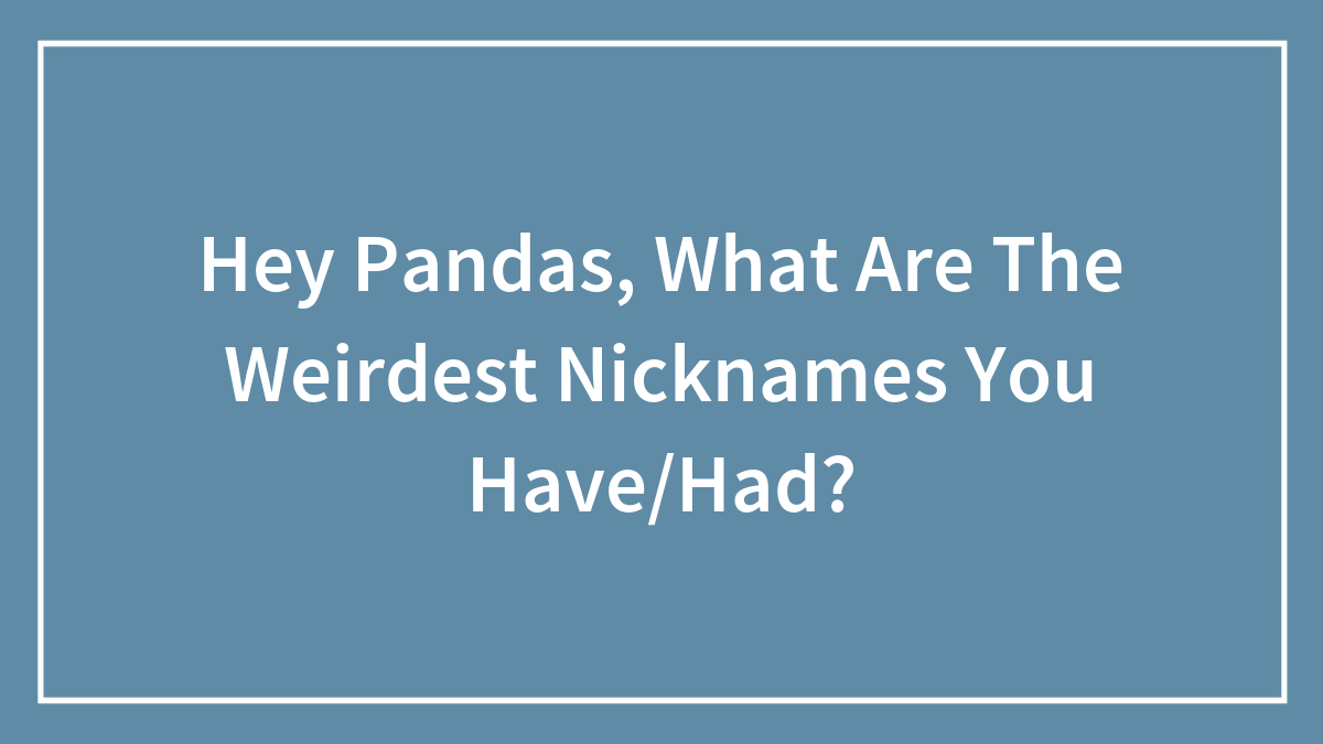 Hey Pandas, What Are The Weirdest Nicknames You Have/Had?