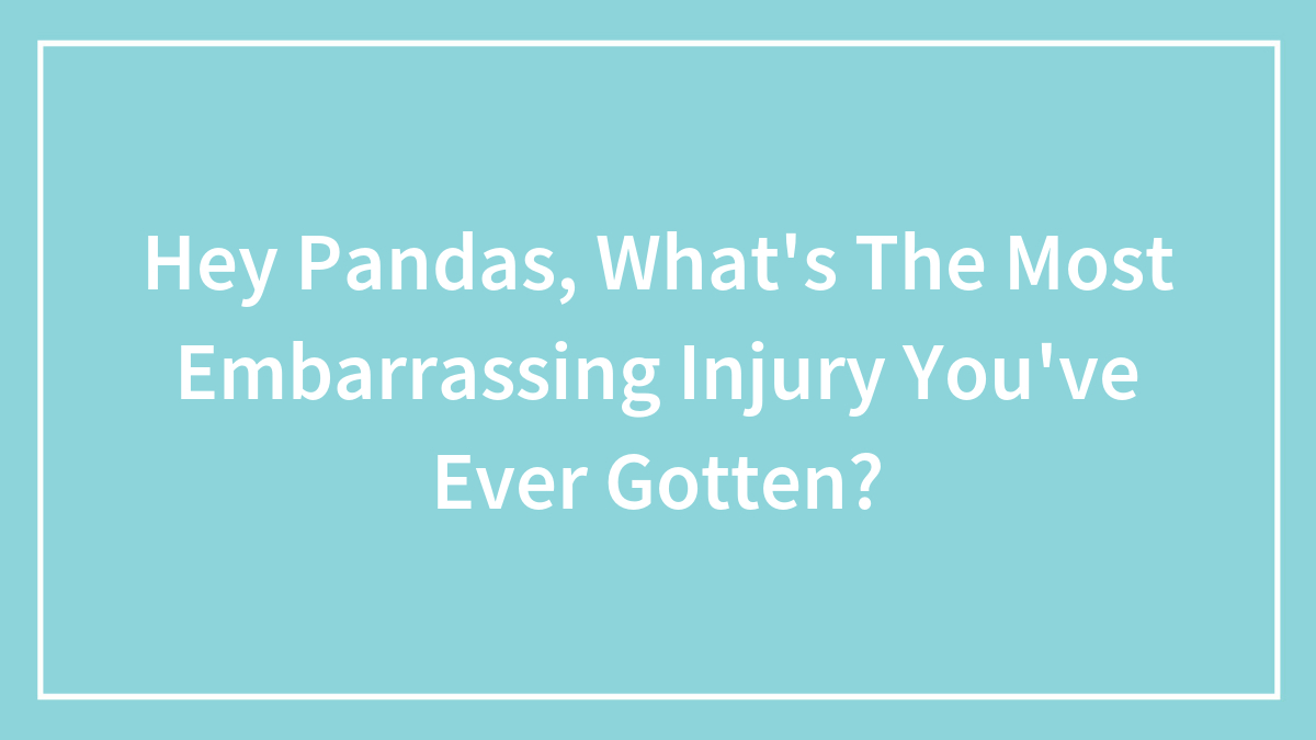 Hey Pandas, What’s The Most Embarrassing Injury You’ve Ever Gotten? (Closed)