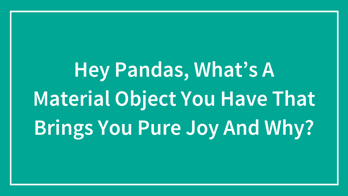 Hey Pandas, What’s A Material Object You Have That Brings You Pure Joy And Why? (Closed)
